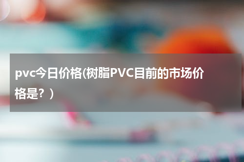 pvc今日价格(树脂PVC目前的市场价格是？)
