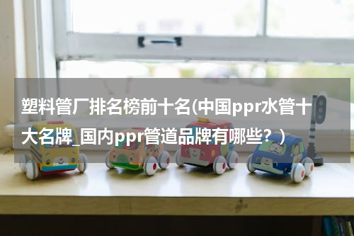 塑料管厂排名榜前十名(中国ppr水管十大名牌_国内ppr管道品牌有哪些？)