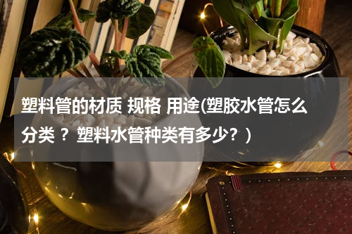 塑料管的材质 规格 用途(塑胶水管怎么分类 ？塑料水管种类有多少？)