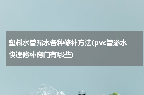 塑料水管漏水各种修补方法(pvc管渗水快速修补窍门有哪些)