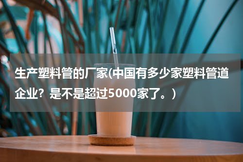 生产塑料管的厂家(中国有多少家塑料管道企业？是不是超过5000家了。)