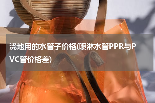 浇地用的水管子价格(喷淋水管PPR与PVC管价格差)