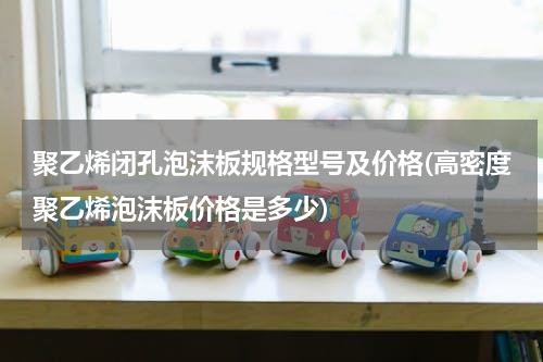 聚乙烯闭孔泡沫板规格型号及价格(高密度聚乙烯泡沫板价格是多少)