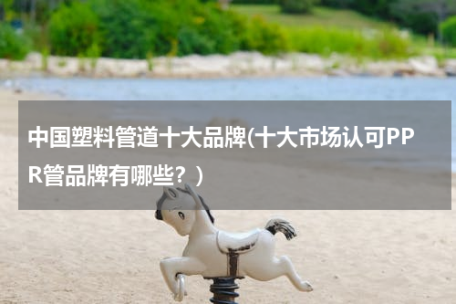 中国塑料管道十大品牌(十大市场认可PPR管品牌有哪些？)