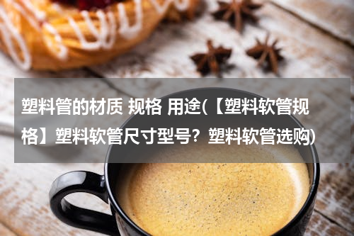 塑料管的材质 规格 用途(【塑料软管规格】塑料软管尺寸型号？塑料软管选购)
