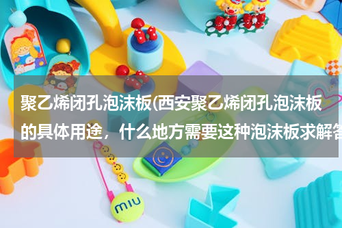 聚乙烯闭孔泡沫板(西安聚乙烯闭孔泡沫板的具体用途，什么地方需要这种泡沫板求解答)