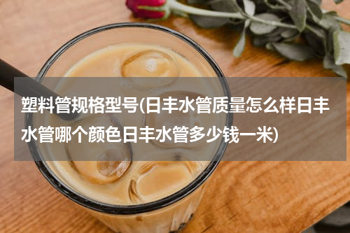 塑料管规格型号(日丰水管质量怎么样日丰水管哪个颜色日丰水管多少钱一米)