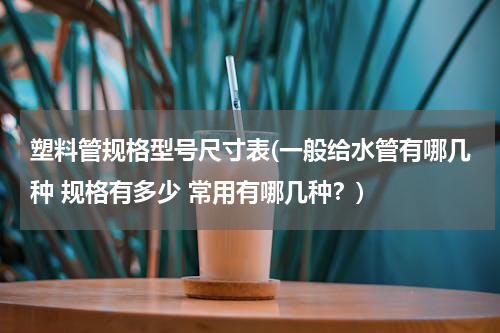 塑料管规格型号尺寸表(一般给水管有哪几种 规格有多少 常用有哪几种？)
