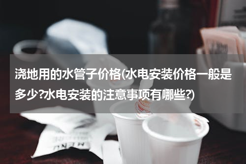 浇地用的水管子价格(水电安装价格一般是多少?水电安装的注意事项有哪些?)