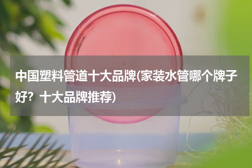 中国塑料管道十大品牌(家装水管哪个牌子好？十大品牌推荐)