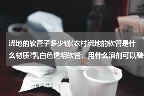 浇地的软管子多少钱(农村浇地的软管是什么材质?乳白色透明软管，用什么溶剂可以融化？如何修补？)