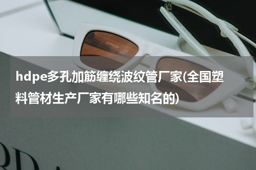 hdpe多孔加筋缠绕波纹管厂家(全国塑料管材生产厂家有哪些知名的)