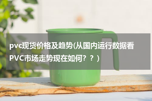 pvc现货价格及趋势(从国内运行数据看PVC市场走势现在如何？？)