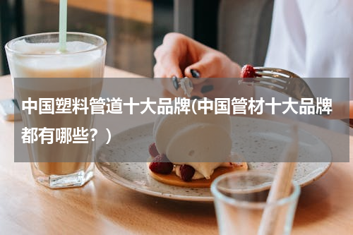中国塑料管道十大品牌(中国管材十大品牌都有哪些？)