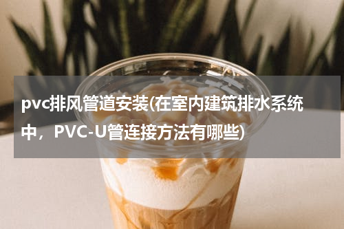 pvc排风管道安装(在室内建筑排水系统中，PVC-U管连接方法有哪些)