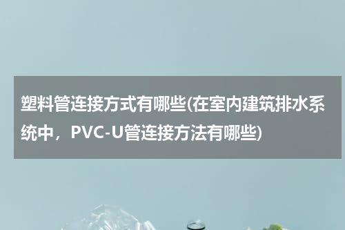 塑料管连接方式有哪些(在室内建筑排水系统中，PVC-U管连接方法有哪些)