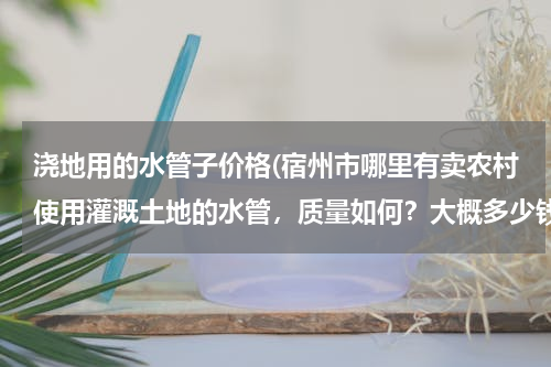 浇地用的水管子价格(宿州市哪里有卖农村使用灌溉土地的水管，质量如何？大概多少钱一米？请知道的朋友能告诉我..急急急、、、)