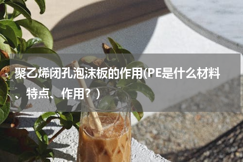 聚乙烯闭孔泡沫板的作用(PE是什么材料、特点、作用？)