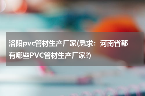 洛阳pvc管材生产厂家(急求：河南省都有哪些PVC管材生产厂家?)
