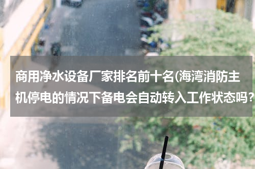 商用净水设备厂家排名前十名(海湾消防主机停电的情况下备电会自动转入工作状态吗？如果备电会转入工作状态，主电电源需要关闭吗？)