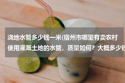 浇地水管多少钱一米(宿州市哪里有卖农村使用灌溉土地的水管，质量如何？大概多少钱一米？请知道的朋友能告诉我..急急急、、、)