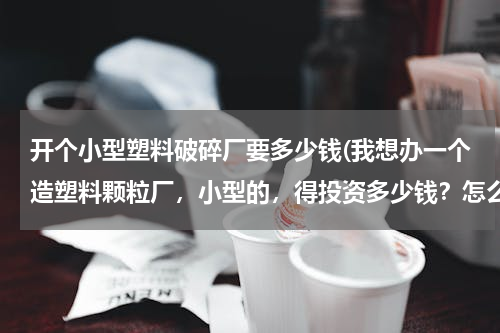开个小型塑料破碎厂要多少钱(我想办一个造塑料颗粒厂，小型的，得投资多少钱？怎么有的说三十几万，有的说十几万)