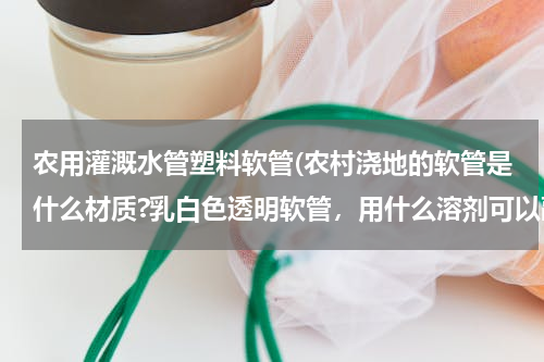 农用灌溉水管塑料软管(农村浇地的软管是什么材质?乳白色透明软管，用什么溶剂可以融化？如何修补？)
