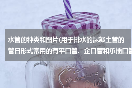 水管的种类和图片(用于排水的混凝土管的管日形式常用的有平口管、企口管和承插口管(图1)