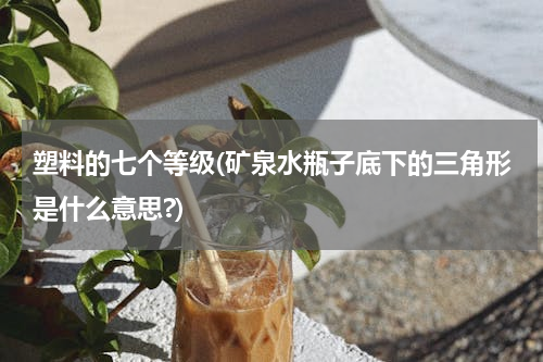 塑料的七个等级(矿泉水瓶子底下的三角形是什么意思?)