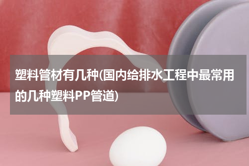 塑料管材有几种(国内给排水工程中最常用的几种塑料PP管道)