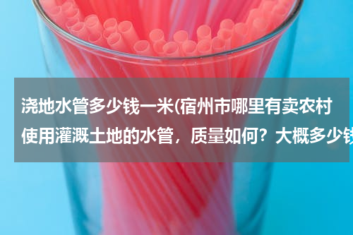 浇地水管多少钱一米(宿州市哪里有卖农村使用灌溉土地的水管，质量如何？大概多少钱一米？请知道的朋友能告诉我..急急急、、、)