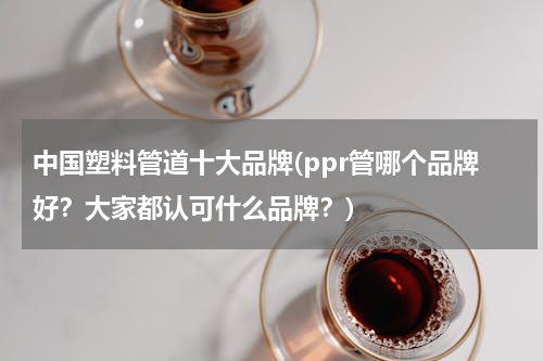 中国塑料管道十大品牌(ppr管哪个品牌好？大家都认可什么品牌？)