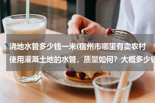 浇地水管多少钱一米(宿州市哪里有卖农村使用灌溉土地的水管，质量如何？大概多少钱一米？请知道的朋友能告诉我..急急急、、、)
