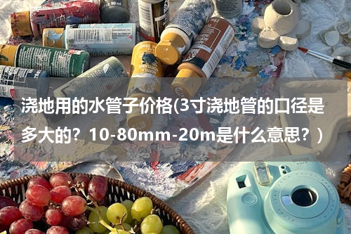 浇地用的水管子价格(3寸浇地管的口径是多大的？10-80mm-20m是什么意思？)
