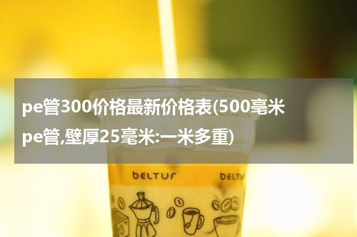 pe管300价格最新价格表(500亳米pe管,壁厚25毫米:一米多重)