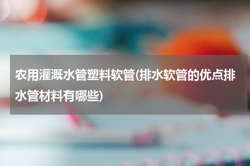 农用灌溉水管塑料软管(排水软管的优点排水管材料有哪些)
