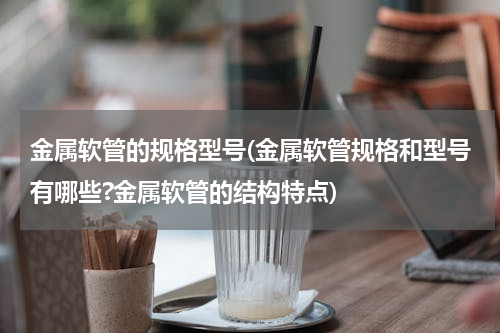 金属软管的规格型号(金属软管规格和型号有哪些?金属软管的结构特点)