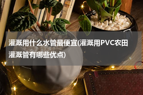 灌溉用什么水管最便宜(灌溉用PVC农田灌溉管有哪些优点)