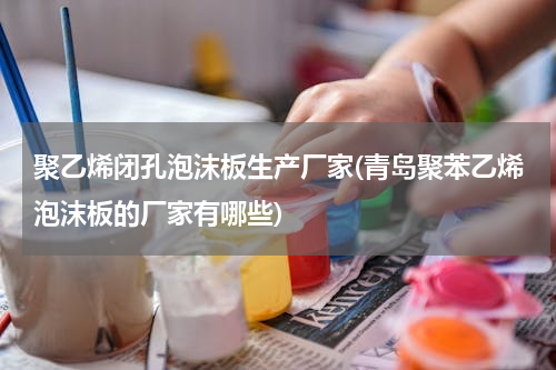聚乙烯闭孔泡沫板生产厂家(青岛聚苯乙烯泡沫板的厂家有哪些)