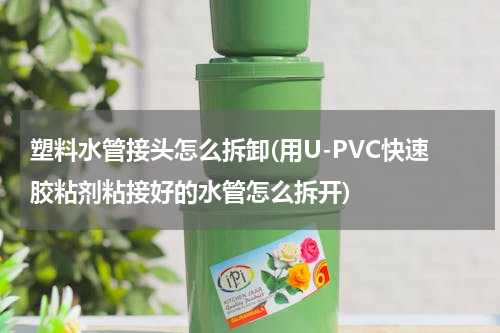 塑料水管接头怎么拆卸(用U-PVC快速胶粘剂粘接好的水管怎么拆开)