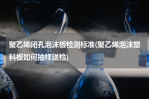 聚乙烯闭孔泡沫板检测标准(聚乙烯泡沫塑料板如何抽样送检)