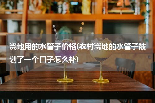 浇地用的水管子价格(农村浇地的水管子被划了一个口子怎么补)