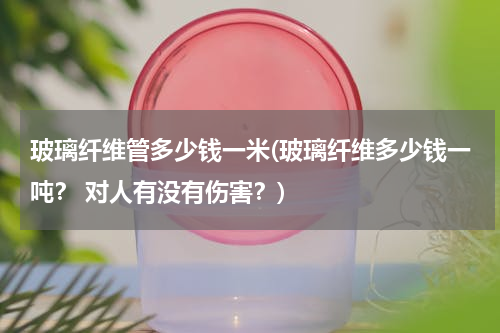 玻璃纤维管多少钱一米(玻璃纤维多少钱一吨？ 对人有没有伤害？)