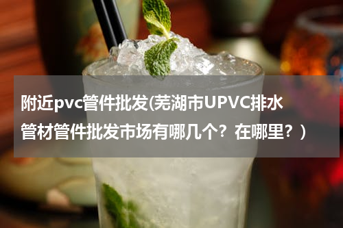 附近pvc管件批发(芜湖市UPVC排水管材管件批发市场有哪几个？在哪里？)