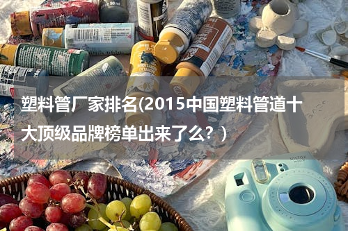 塑料管厂家排名(2015中国塑料管道十大顶级品牌榜单出来了么？)
