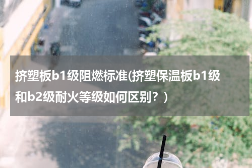 挤塑板b1级阻燃标准(挤塑保温板b1级和b2级耐火等级如何区别？)
