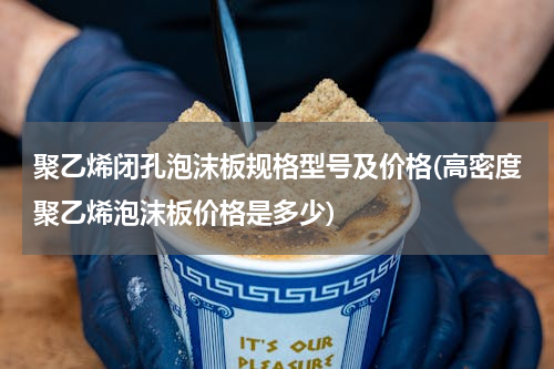 聚乙烯闭孔泡沫板规格型号及价格(高密度聚乙烯泡沫板价格是多少)