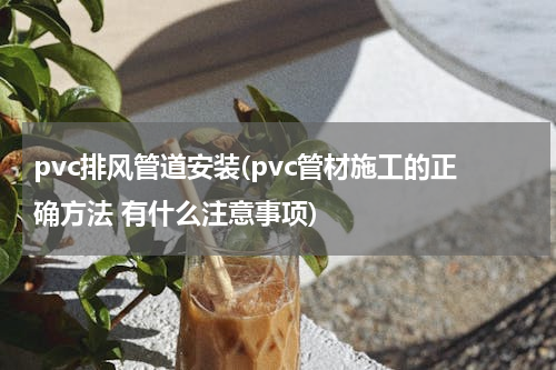 pvc排风管道安装(pvc管材施工的正确方法 有什么注意事项)
