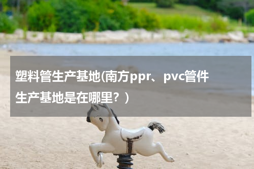 塑料管生产基地(南方ppr、pvc管件生产基地是在哪里？)