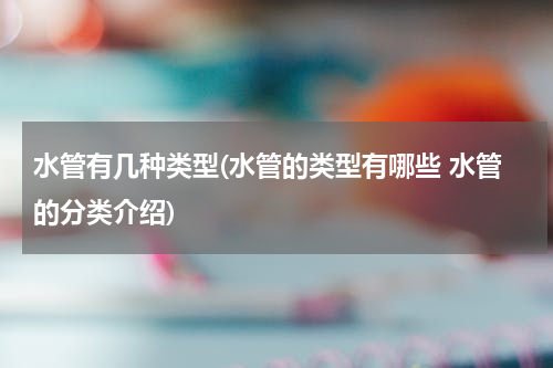 水管有几种类型(水管的类型有哪些 水管的分类介绍)